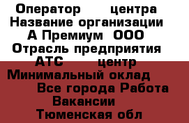 Оператор Call-центра › Название организации ­ А-Премиум, ООО › Отрасль предприятия ­ АТС, call-центр › Минимальный оклад ­ 35 000 - Все города Работа » Вакансии   . Тюменская обл.